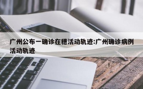 广州公布一确诊在穗活动轨迹:广州确诊病例活动轨迹