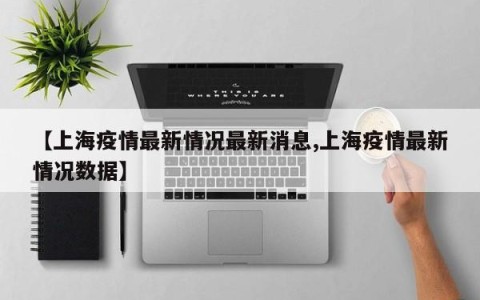 【上海疫情最新情况最新消息,上海疫情最新情况数据】