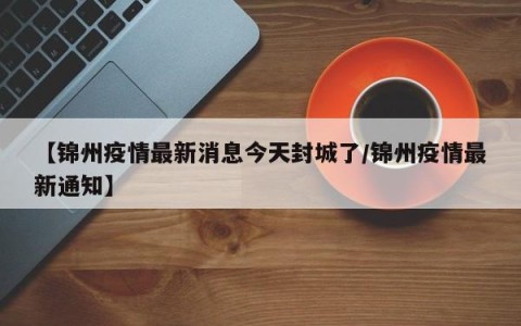 【锦州疫情最新消息今天封城了/锦州疫情最新通知】
