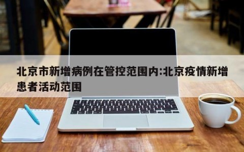 北京市新增病例在管控范围内:北京疫情新增患者活动范围