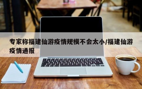 专家称福建仙游疫情规模不会太小/福建仙游疫情通报