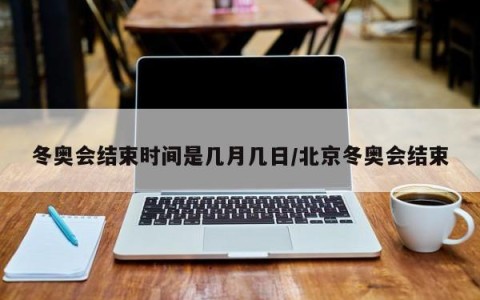 冬奥会结束时间是几月几日/北京冬奥会结束