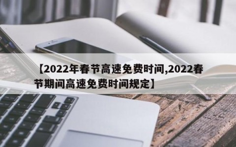 【2022年春节高速免费时间,2022春节期间高速免费时间规定】
