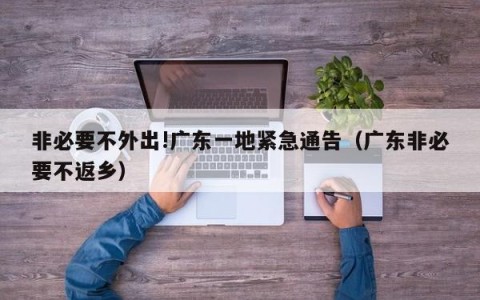 非必要不外出!广东一地紧急通告（广东非必要不返乡）