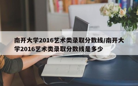 南开大学2016艺术类录取分数线/南开大学2016艺术类录取分数线是多少