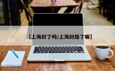 【上海封了吗/上海封路了嘛】