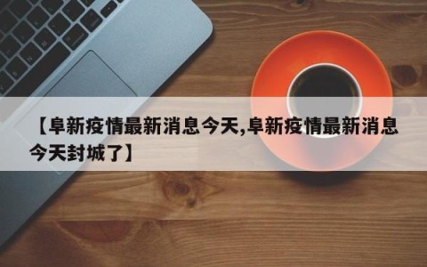 【阜新疫情最新消息今天,阜新疫情最新消息今天封城了】