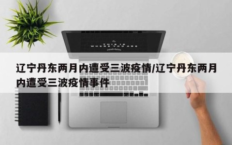 辽宁丹东两月内遭受三波疫情/辽宁丹东两月内遭受三波疫情事件