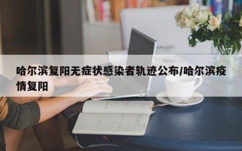 哈尔滨复阳无症状感染者轨迹公布/哈尔滨疫情复阳