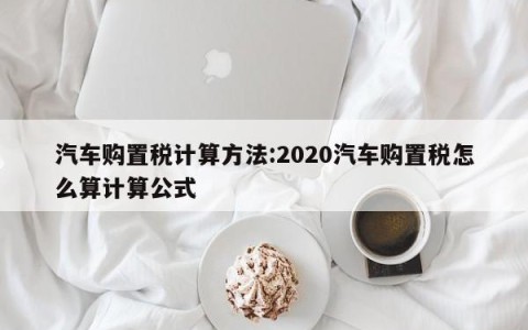 汽车购置税计算方法:2020汽车购置税怎么算计算公式