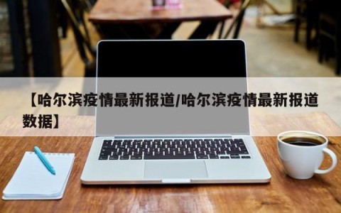 【哈尔滨疫情最新报道/哈尔滨疫情最新报道数据】