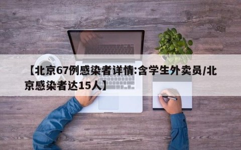 【北京67例感染者详情:含学生外卖员/北京感染者达15人】