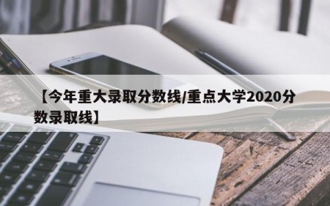 【今年重大录取分数线/重点大学2020分数录取线】