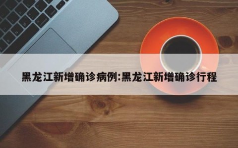 黑龙江新增确诊病例:黑龙江新增确诊行程