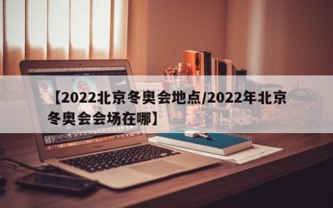【2022北京冬奥会地点/2022年北京冬奥会会场在哪】