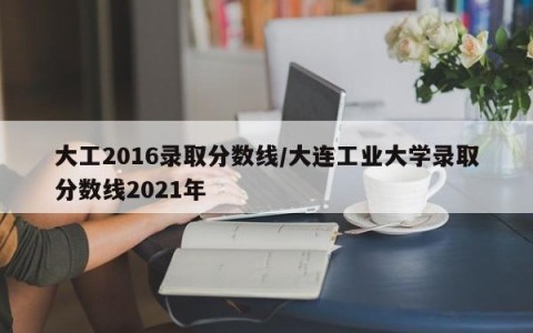 大工2016录取分数线/大连工业大学录取分数线2021年