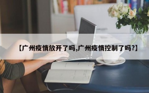 【广州疫情放开了吗,广州疫情控制了吗?】