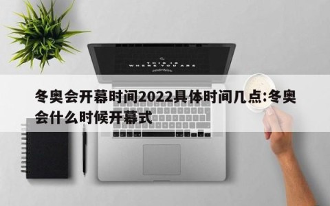 冬奥会开幕时间2022具体时间几点:冬奥会什么时候开幕式