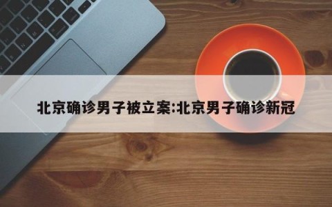 北京确诊男子被立案:北京男子确诊新冠