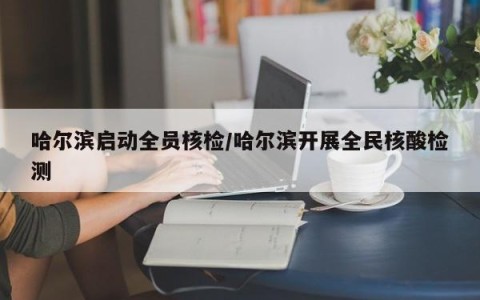 哈尔滨启动全员核检/哈尔滨开展全民核酸检测