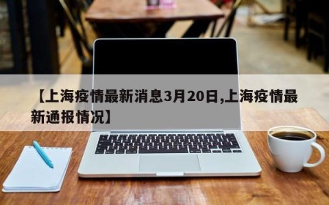 【上海疫情最新消息3月20日,上海疫情最新通报情况】