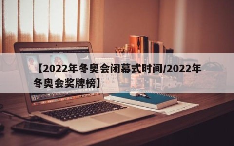 【2022年冬奥会闭幕式时间/2022年冬奥会奖牌榜】