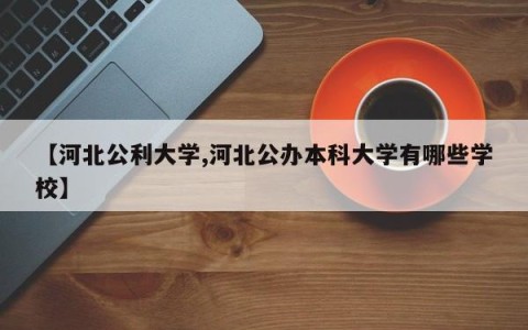 【河北公利大学,河北公办本科大学有哪些学校】